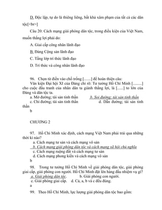D. Độc lập, tự do là thiêng liêng, bất khả xâm phạm của tất cả các dân
tộc[<br>]
Câu 20: Cách mạng giải phóng dân tộc, trong điều kiện của Việt Nam,
muốn thắng lợi phải do:
A. Giai cấp công nhân lãnh đạo
B. Đảng Cộng sản lãnh đạo
C. Tầng lớp trí thức lãnh đạo
D. Trí thức và công nhân lãnh đạo
96. Chọn từ điền vào chố trống [.......] để hoàn thiện câu:
Văn kiện Đại hội XI của Đảng chỉ rõ: Tư tưởng Hồ Chí Minh [.........]
cho cuộc đấu tranh của nhân dân ta giành thắng lợi, là [......] to lớn của
Đảng và dân tộc ta.
a. Mở đường; tài sản tinh thần b. Soi đường; tài sản tinh thần
c. Chỉ đường; tài sản tinh thần d. Dẫn đường; tài sản tinh
thần
b
CHƯƠNG 2
97. Hồ Chí Minh xác định, cách mạng Việt Nam phải trải qua những
thời kì nào?
a. Cách mạng tư sản và cách mạng vô sản
b. Cách mạng giải phóng dân tộc và cách mạng xã hội chủ nghĩa
c. Cách mạng ruộng đất và cách mạng tư sản
d. Cách mạng phong kiến và cách mạng vô sản
b
98. Trong tư tưởng Hồ Chí Minh về giải phóng dân tộc, giải phóng
giai cấp, giải phóng con người. Hồ Chí Minh đặt lên hàng đầu nhiệm vụ gì?
a. Giải phóng dân tộc. b. Giải phóng con người.
c. Giải phóng giai cấp. d. Cả, a, b và c đều đúng.
a
99. Theo Hồ Chí Minh, lực lượng giải phóng dân tộc bao gồm:
 