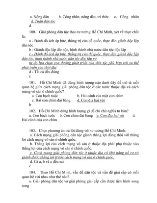 a. Nông dân b. Công nhân, nông dân, trí thức c. Công nhân
d. Toàn dân tộc
d
100. Giải phóng dân tộc theo tư tưởng Hồ Chí Minh, xét về thực chất
là:
a - Đánh đổ ách áp bức, thống trị của đế quốc, thực dân giành độc lập
dân tộc
b - Giành độc lập dân tộc, hình thành nhà nước dân tộc độc lập
c - Đánh đổ ách áp bức, thống trị của đế quốc, thực dân giành độc lập
dân tộc, hình thành nhà nước dân tộc độc lập và
tự do lựa chọn con đường phát triển của dân tộc phù hợp với xu thế
phát triển của thời đại
d - Tất cả đều đúng
c
101. Hồ Chí Minh đã dùng hình tượng nào dưới đây để mô tả mối
quan hệ giữa cách mạng giải phóng dân tộc ở các nước thuộc địa và cách
mạng vô sản ở chính quốc?
a. Con bạch tuộc b. Hai cánh của một con chim
c. Hai con chim đại bàng d. Con đỉa hai vòi
b
102. Hồ Chí Minh dùng hình tượng gì để chỉ chủ nghĩa tư bản?
a. Con bạch tuộc b. Con chim đại bàng c. Con đỉa hai vòi d.
Hai cánh của con chim
103. Chọn phương án trả lời đúng với tư tưởng Hồ Chí Minh:
a. Cách mạng giải phóng dân tộc giành thắng lợi đồng thời với thắng
lợi cách mạng vô sản ở chính quốc.
b. Thắng lợi của cách mạng vô sản ở thuộc địa phải phụ thuộc vào
thắng lợi của cách mạng vô sản ở chính quốc.
c. Cách mạng giải phóng dân tộc ở thuộc địa có khả năng nổ ra và
giành được thắng lợi trước cách mạng vô sản ở chính quốc.
d. Cả a, b và c đều sai
c
104. Theo Hồ Chí Minh, vấn đề dân tộc và vấn đề giai cấp có mối
quan hệ với nhau như thế nào?
a. Giải phóng dân tộc và giải phóng giai cấp cần được tiến hành song
song
 