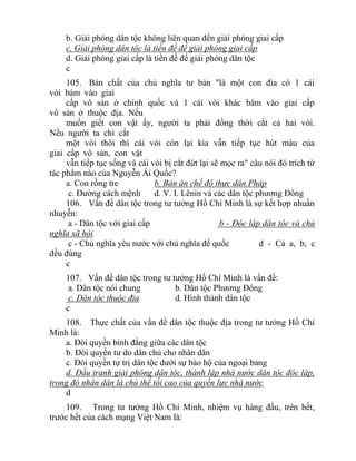 b. Giải phóng dân tộc không liên quan đến giải phóng giai cấp
c. Giải phóng dân tộc là tiền đề để giải phóng giai cấp
d. Giải phóng giai cấp là tiền đề để giải phóng dân tộc
c
105. Bản chất của chủ nghĩa tư bản "là một con đỉa có 1 cái
vòi bám vào giai
cấp vô sản ở chính quốc và 1 cái vòi khác bám vào giai cấp
vô sản ở thuộc địa. Nếu
muốn giết con vật ấy, người ta phải đồng thời cắt cả hai vòi.
Nếu người ta chỉ cắt
một vòi thôi thì cái vòi còn lại kia vẫn tiếp tục hút máu của
giai cấp vô sản, con vật
vẫn tiếp tục sống và cái vòi bị cắt đứt lại sẽ mọc ra" câu nói đó trích từ
tác phẩm nào của Nguyễn Ái Quốc?
a. Con rồng tre b. Bản án chế độ thực dân Pháp
c. Đường cách mệnh d. V. I. Lênin và các dân tộc phương Đông
106. Vấn đề dân tộc trong tư tưởng Hồ Chí Minh là sự kết hợp nhuần
nhuyễn:
a - Dân tộc với giai cấp b - Độc lập dân tộc và chủ
nghĩa xã hội
c - Chủ nghĩa yêu nước với chủ nghĩa đế quốc d - Cả a, b, c
đều đúng
c
107. Vấn đề dân tộc trong tư tưởng Hồ Chí Minh là vấn đề:
a. Dân tộc nói chung b. Dân tộc Phương Đông
c. Dân tộc thuộc địa d. Hình thành dân tộc
c
108. Thực chất của vấn đề dân tộc thuộc địa trong tư tưởng Hồ Chí
Minh là:
a. Đòi quyền bình đẳng giữa các dân tộc
b. Đòi quyền tư do dân chủ cho nhân dân
c. Đòi quyền tự trị dân tộc dưới sự bảo hộ của ngoại bang
d. Đấu tranh giải phóng dân tôc, thành lập nhà nước dân tộc độc lập,
trong đó nhân dân là chủ thể tối cao của quyền lực nhà nước
d
109. Trong tư tưởng Hồ Chí Minh, nhiệm vụ hàng đầu, trên hết,
trước hết của cách mạng Việt Nam là:
 