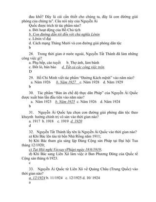 đau khổ? Đây là cái cần thiết cho chúng ta, đây là con đừờng giải
phóng của chúng ta". Câu nói này của Nguyễn Ái
Quốc được trích từ tác phẩm nào?
a. Đời hoạt động của Hồ Chủ tịch
b. Con đường dẫn tôi đến với chủ nghĩa Lênin
c. Lênin vĩ đại
d. Cách mạng Tháng Mười và con đường giải phóng dân tộc
b
28. Trong thời gian ở nước ngoài, Nguyễn Tất Thành đã làm những
công việc gì?
a. Phụ bếp, cào tuyết b. Thợ ảnh, làm bánh
c. Đốt lò, bán báo d. Tất cả các công việc trên.
D
29. Hồ Chi Minh viết tác phẩm “Đường Kách mệnh” vào năm nào?
a. Năm 1926 b. Năm 1927 c. Năm 1928 d. Năm 1929
b
30. Tác phẩm “Bản án chế độ thực dân Pháp” của Nguyễn Ái Quốc
được xuất bản lần đầu tiên vào năm nào?
a. Năm 1923 b. Năm 1925 c. Năm 1926 d. Năm 1924
b
31. Nguyễn Ái Quốc lựa chọn con đường giải phóng dân tộc theo
khuynh hường chính trị vô sản vào thời gian nào?
a. 1917 b. 1918 c. 1919 d. 1920
d
32. Nguyễn Tất Thành lấy tên là Nguyễn Ái Quốc vào thời gian nào?
a) Khi Bác lên tàu từ bến Nhà Rồng năm 1911;
b) Khi Bác tham gia sáng lập Đảng Cộng sản Pháp tại Đại hội Tua
tháng 12/1920;
c) Tại Hội nghị Vécxay (Pháp) ngày 18/6/1919;
d) Khi Bác sang Liên Xô làm việc ở Ban Phương Đông của Quốc tế
Cộng sản tháng 6/1923.
c
33. Nguyễn Ái Quốc từ Liên Xô về Quảng Châu (Trung Quốc) vào
thời gian nào?
a. 12/1924 b. 11/1924 c. 12/1925 d. 10/ 1924
a
 