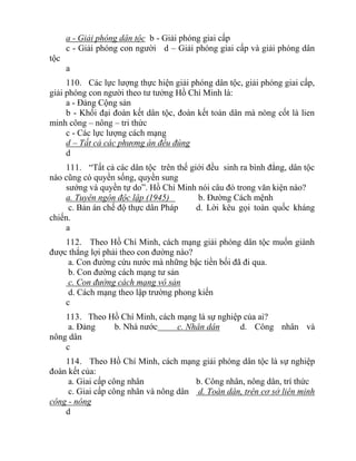 a - Giải phóng dân tộc b - Giải phóng giai cấp
c - Giải phóng con người d – Giải phóng giai cấp và giải phóng dân
tộc
a
110. Các lực lượng thực hiện giải phóng dân tộc, giải phóng giai cấp,
giải phóng con người theo tư tưởng Hồ Chí Minh là:
a - Đảng Cộng sản
b - Khối đại đoàn kết dân tộc, đoàn kết toàn dân mà nòng cốt là lien
minh công – nông – tri thức
c - Các lực lượng cách mạng
d – Tất cả các phương án đều đúng
d
111. “Tất cả các dân tộc trên thế giới đều sinh ra bình đẳng, dân tộc
nào cũng có quyền sống, quyền sung
sướng và quyền tự do”. Hồ Chí Minh nói câu đó trong văn kiện nào?
a. Tuyên ngôn độc lập (1945) b. Đường Cách mệnh
c. Bản án chế độ thực dân Pháp d. Lời kêu gọi toàn quốc kháng
chiến.
a
112. Theo Hồ Chí Minh, cách mạng giải phóng dân tộc muốn giành
được thắng lợi phải theo con đường nào?
a. Con đường cứu nước mà những bậc tiền bối đã đi qua.
b. Con đường cách mạng tư sản
c. Con đường cách mạng vô sản
d. Cách mạng theo lập trường phong kiến
c
113. Theo Hồ Chí Minh, cách mạng là sự nghiệp của ai?
a. Đảng b. Nhà nước c. Nhân dân d. Công nhân và
nông dân
c
114. Theo Hồ Chí Minh, cách mạng giải phóng dân tộc là sự nghiệp
đoàn kết của:
a. Giai cấp công nhân b. Công nhân, nông dân, trí thức
c. Giai cấp công nhân và nông dân d. Toàn dân, trên cơ sở liên minh
công - nông
d
 
