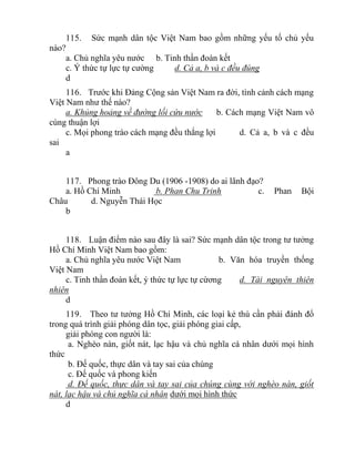 115. Sức mạnh dân tộc Việt Nam bao gồm những yếu tố chủ yếu
nào?
a. Chủ nghĩa yêu nước b. Tinh thần đoàn kết
c. Ý thức tự lực tự cường d. Cả a, b và c đều đúng
d
116. Trước khi Đảng Cộng sản Việt Nam ra đời, tình cảnh cách mạng
Việt Nam như thế nào?
a. Khủng hoảng về đường lối cứu nước b. Cách mạng Việt Nam vô
cùng thuận lợi
c. Mọi phong trào cách mạng đều thắng lợi d. Cả a, b và c đều
sai
a
117. Phong trào Đông Du (1906 -1908) do ai lãnh đạo?
a. Hồ Chí Minh b. Phan Chu Trinh c. Phan Bội
Châu d. Nguyễn Thái Học
b
118. Luận điểm nào sau đây là sai? Sức mạnh dân tộc trong tư tưởng
Hồ Chí Minh Việt Nam bao gồm:
a. Chủ nghĩa yêu nước Việt Nam b. Văn hóa truyền thống
Việt Nam
c. Tinh thần đoàn kết, ý thức tự lực tự cừơng d. Tài nguyên thiên
nhiên
d
119. Theo tư tưởng Hồ Chí Minh, các loại kẻ thù cần phải đánh đổ
trong quá trình giải phóng dân tọc, giải phóng giai cấp,
giải phóng con người là:
a. Nghèo nàn, giốt nát, lạc hậu và chủ nghĩa cá nhân dưới mọi hình
thức
b. Đế quốc, thực dân và tay sai của chúng
c. Đế quốc và phong kiến
d. Đế quốc, thực dân và tay sai của chúng cùng với nghèo nàn, giốt
nát, lạc hậu và chủ nghĩa cá nhân dưới mọi hình thức
d
 