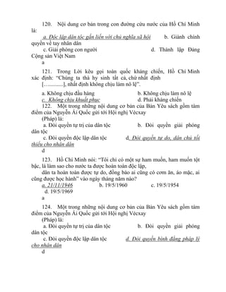 120. Nội dung cơ bản trong con đường cứu nước của Hồ Chí Minh
là:
a. Độc lập dân tộc gắn liến với chủ nghĩa xã hội b. Giành chính
quyền về tay nhân dân
c. Giải phóng con người d. Thành lập Đảng
Cộng sản Việt Nam
a
121. Trong Lời kêu gọi toàn quốc kháng chiến, Hồ Chí Minh
xác định: “Chúng ta thà hy sinh tất cả, chứ nhất định
[…..........], nhất định không chịu làm nô lệ”.
a. Không chịu đầu hàng b. Không chịu làm nô lệ
c. Không chịu khuất phục d. Phải kháng chiến
122. Một trong những nội dung cơ bản của Bản Yêu sách gồm tám
điểm của Nguyễn Ái Quốc gửi tới Hội nghị Vécxay
(Pháp) là:
a. Đòi quyền tự trị của dân tộc b. Đòi quyền giải phóng
dân tộc
c. Đòi quyền độc lập dân tộc d. Đòi quyền tự do, dân chủ tối
thiểu cho nhân dân
d
123. Hồ Chí Minh nói: “Tôi chỉ có một sự ham muốn, ham muốn tột
bậc, là làm sao cho nước ta được hoàn toàn độc lập,
dân ta hoàn toàn được tự do, đồng bào ai cũng có cơm ăn, áo mặc, ai
cũng được học hành” vào ngày tháng năm nào?
a. 21/11/1946 b. 19/5/1960 c. 19/5/1954
d. 19/5/1969
a
124. Một trong những nội dung cơ bản của Bản Yêu sách gồm tám
điểm của Nguyễn Ái Quốc gửi tới Hội nghị Vécxay
(Pháp) là:
a. Đòi quyền tự trị của dân tộc b. Đòi quyền giải phóng
dân tộc
c. Đòi quyền độc lập dân tộc d. Đòi quyền bình đẳng pháp lý
cho nhân dân
d
 