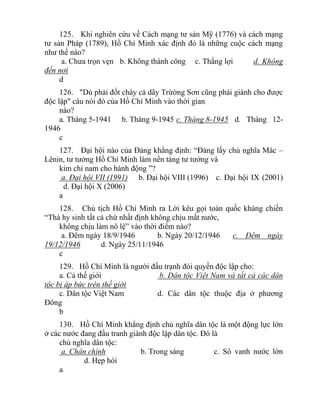 125. Khi nghiên cứu về Cách mạng tư sản Mỹ (1776) và cách mạng
tư sản Pháp (1789), Hồ Chí Minh xác định đó là những cuộc cách mạng
như thế nào?
a. Chưa trọn vẹn b. Không thành công c. Thắng lợi d. Không
đến nơi
d
126. "Dù phải đốt cháy cả dãy Trừờng Sơn cũng phải giành cho được
độc lập" câu nói đó của Hồ Chí Minh vào thời gian
nào?
a. Tháng 5-1941 b. Tháng 9-1945 c. Tháng 8-1945 d. Tháng 12-
1946
c
127. Đại hội nào của Đảng khẳng định: “Đảng lấy chủ nghĩa Mác –
Lênin, tư tưởng Hồ Chí Minh làm nền tảng tư tưởng và
kim chỉ nam cho hành động ”?
a. Đại hội VII (1991) b. Đại hội VIII (1996) c. Đại hội IX (2001)
d. Đại hội X (2006)
a
128. Chủ tịch Hồ Chí Minh ra Lời kêu gọi toàn quốc kháng chiến
“Thà hy sinh tất cả chứ nhất định không chịu mất nước,
không chịu làm nô lệ” vào thời điểm nào?
a. Đêm ngày 18/9/1946 b. Ngày 20/12/1946 c. Đêm ngày
19/12/1946 d. Ngày 25/11/1946
c
129. Hồ Chí Minh là người đấu trạnh đòi quyền độc lập cho:
a. Cả thế giới b. Dân tộc Việt Nam và tất cả các dân
tộc bị áp bức trên thế giới
c. Dân tộc Việt Nam d. Các dân tộc thuộc địa ở phương
Đông
b
130. Hồ Chí Minh khẳng định chủ nghĩa dân tộc là một động lực lớn
ở các nước đang đấu tranh giành độc lập dân tộc. Đó là
chủ nghĩa dân tộc:
a. Chân chính b. Trong sáng c. Sô vanh nước lớn
d. Hẹp hòi
a
 