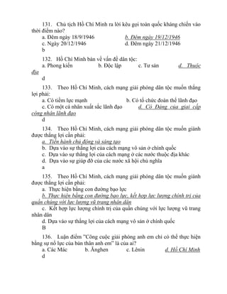 131. Chủ tịch Hồ Chí Minh ra lời kêu gọi toàn quốc kháng chiến vào
thời điểm nào?
a. Đêm ngày 18/9/1946 b. Đêm ngày 19/12/1946
c. Ngày 20/12/1946 d. Đêm ngày 21/12/1946
b
132. Hồ Chí Minh bàn về vấn đề dân tộc:
a. Phong kiến b. Độc lập c. Tư sản d. Thuộc
địa
d
133. Theo Hồ Chí Minh, cách mạng giải phóng dân tộc muốn thắng
lợi phải:
a. Có tiềm lực mạnh b. Có tổ chức đoàn thể lãnh đạo
c. Có một cá nhân xuất sắc lãnh đạo d. Có Đảng của giai cấp
công nhân lãnh đạo
d
134. Theo Hồ Chí Minh, cách mạng giải phóng dân tộc muốn giành
được thắng lợi cần phải:
a. Tiến hành chủ động và sáng tạo
b. Dựa vào sự thắng lợi của cách mạng vô sản ở chính quốc
c. Dựa vào sự thắng lợi của cách mạng ở các nước thuộc địa khác
d. Dựa vào sự giúp đỡ của các nước xã hội chủ nghĩa
a
135. Theo Hồ Chí Minh, cách mạng giải phóng dân tộc muốn giành
được thắng lợi cần phải:
a. Thực hiện bằng con đường bạo lực
b. Thực hiện bằng con đường bạo lực, kết hợp lực lượng chính trị của
quần chúng với lực lượng vũ trang nhân dân
c. Kết hợp lực lượng chính trị của quần chúng với lực lượng vũ trang
nhân dân
d. Dựa vào sự thắng lợi của cách mạng vô sản ở chính quốc
B
136. Luận điểm ”Công cuộc giải phóng anh em chỉ có thể thực hiện
bằng sự nổ lực của bản thân anh em” là của ai?
a. Các Mác b. Ănghen c. Lênin d. Hồ Chí Minh
d
 