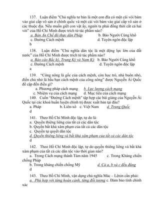 137. Luận điểm "Chủ nghĩa tư bản là một con đĩa có một cái vòi bám
vào giai cấp vô sản ở chính quốc và một cái vòi bám vào giai cấp vô sản ở
các thuộc địa. Nếu muốn giết con vật ấy, người ta phải đồng thời cắt cả hai
vòi” của Hồ Chí Minh được trích từ tác phẩm nào?
a. Bản Án Chế độ thực dân Pháp b. Báo Người Cùng khổ
c. Đường Cách mệnh d. Tuyên ngôn độc lập
b
138. Luận điểm ”Chủ nghĩa dân tộc là một động lực lớn của đất
nước” của Hồ Chí Minh được trích từ tác phẩm nào?
a. Báo cáo Bắc kỳ, Trung Kỳ và Nam Kỳ b. Báo Người Cùng khổ
c. Đường Cách mệnh d. Tuyên ngôn độc lập
a
139. “Công nông là gốc của cách mệnh, còn học trò, nhà buôn nhỏ,
điền chủ nhỏ là bầu bạn cách mệnh của công nông” được Nguyễn Ái Quốc
đề cập đến điều gì?
a. Phương pháp cách mạng b. Lực lượng cách mạng
c. Nhiệm vụ của cách mạng d. Mục tiêu của cách mạng
140. Cuốn “Đường Cách mệnh” tập hợp các bài giảng của Nguyễn Ái
Quốc tại các khoá huấn luyện chính trị được xuất bản tại đâu?
a. Pháp b. Liên-xô c. Việt Nam d. Trung Quốc
d
141. Theo Hồ Chí Minh độc lập, tự do là:
a. Quyền thiêng liêng của tất cả các dân tộc
b. Quyền bất khả xâm phạm của tất cả các dân tộc
c. Quyền tự quyết dân tộc
d. Quyền thiêng liêng và bất khả xâm phạm của tất cả các dân tộc
d
142. Theo Hồ Chí Minh độc lập, tự do quyền thiêng liêng và bất khả
xâm phạm của tất cả các dân tộc vào thời gian nào?
a. Trong Cách mạng thánh Tám năm 1945 c. Trong Kháng chiến
chống Pháp
b. Trong kháng chiến chống Mỹ d. Cả a, b và c đều đúng
d
143. Theo Hồ Chí Minh, vận dụng chủ nghĩa Mác – Lênin cần phải:
a. Phù hợp với từng hoàn cảnh, từng đối tượng c. Đảm bảo tính chính
xác
 