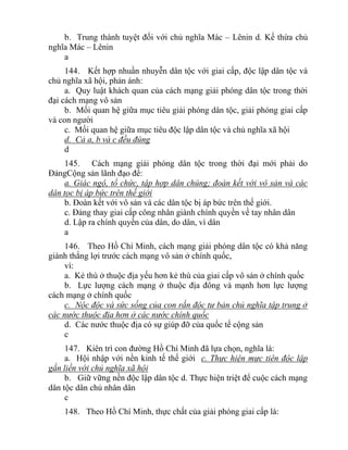 b. Trung thành tuyệt đối với chủ nghĩa Mác – Lênin d. Kế thừa chủ
nghĩa Mác – Lênin
a
144. Kết hợp nhuần nhuyễn dân tộc với giai cấp, độc lập dân tộc và
chủ nghĩa xã hội, phản ánh:
a. Quy luật khách quan của cách mạng giải phóng dân tộc trong thời
đại cách mạng vô sản
b. Mối quan hệ giữa mục tiêu giải phóng dân tộc, giải phóng giai cấp
và con người
c. Mối quan hệ giữa mục tiêu độc lập dân tộc và chủ nghĩa xã hội
d. Cả a, b và c đều đúng
d
145. Cách mạng giải phóng dân tộc trong thời đại mới phải do
ĐảngCộng sản lãnh đạo để:
a. Giác ngộ, tổ chức, tập hợp dân chúng; đoàn kết với vô sản và các
dân tọc bị áp bức trên thế giới
b. Đoàn kết với vô sản và các dân tộc bị áp bức trên thế giới.
c. Đảng thay giai cấp công nhân giành chính quyền về tay nhân dân
d. Lập ra chính quyền của dân, do dân, vì dân
a
146. Theo Hồ Chí Minh, cách mạng giải phóng dân tộc có khả năng
giành thắng lợi trước cách mạng vô sản ở chính quốc,
vì:
a. Kẻ thù ở thuộc địa yếu hơn kẻ thù của giai cấp vô sản ở chính quốc
b. Lực lượng cách mạng ở thuộc địa đông và mạnh hơn lực lượng
cách mạng ở chính quốc
c. Nộc độc và sức sống của con rắn độc tư bản chủ nghĩa tập trung ở
các nước thuộc địa hơn ở các nước chính quốc
d. Các nước thuộc địa có sự giúp đỡ của quốc tế cộng sản
c
147. Kiên trì con đường Hồ Chí Minh đã lựa chọn, nghĩa là:
a. Hội nhập với nền kinh tế thế giới c. Thực hiện mực tiên độc lập
gắn liền với chủ nghĩa xã hội
b. Giữ vững nền độc lập dân tộc d. Thực hiện triệt để cuộc cách mạng
dân tộc dân chủ nhân dân
c
148. Theo Hồ Chí Minh, thực chất của giải phóng giai cấp là:
 