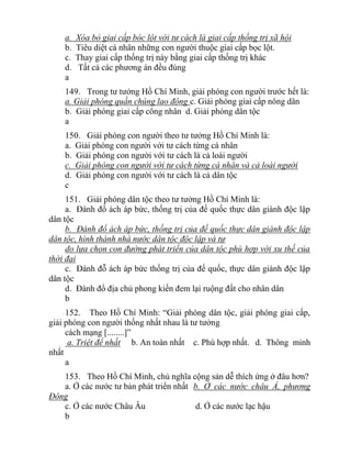 a. Xóa bỏ giai cấp bóc lột với tư cách là giai cấp thống trị xã hội
b. Tiêu diệt cá nhân những con người thuộc giai cấp bọc lột.
c. Thay giai cấp thống trị này bằng giai cấp thống trị khác
d. Tất cả các phương án đều đúng
a
149. Trong tư tưởng Hồ Chí Minh, giải phóng con người trước hết là:
a. Giải phóng quần chúng lao động c. Giải phóng giai cấp nông dân
b. Giải phóng giai cấp công nhân d. Giải phóng dân tộc
a
150. Giải phóng con người theo tư tưởng Hồ Chí Minh là:
a. Giải phóng con người với tư cách từng cá nhân
b. Giải phóng con người với tư cách là cả loài người
c. Giải phóng con người với tư cách từng cá nhân và cả loài người
d. Giải phóng con người với tư cách là cả dân tộc
c
151. Giải phóng dân tộc theo tư tưởng Hồ Chí Minh là:
a. Đánh đổ ách áp bức, thống trị của đế quốc thực dân giành độc lập
dân tộc
b. Đánh đổ ách áp bức, thống trị của đế quốc thực dân giành độc lập
dân tộc, hình thành nhà nước dân tộc độc lập và tự
do lựa chọn con đường phát triển của dân tộc phù hợp với xu thế của
thời đại
c. Đánh đỗ ách áp bức thống trị của đế quốc, thực dân giành độc lập
dân tộc
d. Đánh đổ địa chủ phong kiến đem lại ruộng đất cho nhân dân
b
152. Theo Hồ Chí Minh: “Giải phóng dân tộc, giải phóng giai cấp,
giải phóng con người thống nhất nhau là tư tưởng
cách mạng [........]”
a. Triệt để nhất b. An toàn nhất c. Phù hợp nhất. d. Thông minh
nhất
a
153. Theo Hồ Chí Minh, chủ nghĩa cộng sản dễ thích ứng ở đâu hơn?
a. Ở các nước tư bản phát triển nhất b. Ở các nước châu Á, phương
Đông
c. Ở các nước Châu Âu d. Ở các nước lạc hậu
b
 