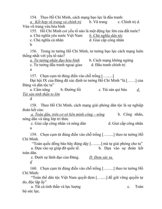 154. Theo Hồ Chí Minh, cách mạng bạo lực là đấu tranh:
a. Kết hợp vũ trang và chính trị b. Vũ trang c. Chính trị d.
Vừa vũ trang vừa hòa bình
155. Hồ Chí Minh coi yếu tố nào là một động lực lớn của đất nước?
a. Chủ nghĩa yêu nước Việt Nam b. Chủ nghĩa dân tộc
c. Chủ nghĩa cá nhân d. Giai cấp công nhân
b
156. Trong tư tưởng Hồ Chí Minh, tư tưởng bạo lực cách mạng luôn
thống nhất với yếu tố nào?
a. Tư tưởng nhân đạo hòa bình b. Cách mạng không ngừng
c. Tư tưởng đấu tranh ngoại giao d. Đấu tranh chính trị
a
157. Chọn cụm từ đúng điền vào chỗ trống […......]
Đại hội IX của Đảng đã xác định tư tưởng Hồ Chí Minh “là [……] của
Đảng và dân tộc ta”
a. Cẩm nâng b. Đường lối c. Tài sản quí báu d.
Tài sản tinh thần to lớn
d
158. Theo Hồ Chí Minh, cách mạng giải phóng dân tộc là sự nghiệp
đoàn kết của:
a. Toàn dân, trên cơ sở liên minh công – nông b. Công nhân,
nông dân và tầng lớp trí thức
c. Giai cấp công nhân và nông dân d. Giai cấp công nhân
a
159. Chọn cụm từ đúng điền vào chỗ trống […......] theo tư tưởng Hồ
Chí Minh.
“Toàn quốc đồng bào hãy đúng dậy […......] mà tự giải phóng cho ta”
a. Dựa vào sự giúp đỡ quốc tế. b. Dựa vào sự đoàn kết
toàn dân.
c. Dưới sự lãnh đạo của Đảng. D. Đem sức ta.
d
160. Chọn cụm từ đúng điền vào chỗ trống […......] theo tư tưởng Hồ
Chí Minh:
“Toàn thể dân tộc Việt Nam quyết đem [….....] để giữ vững quyền tự
do, độc lập ấy”
a. Tất cả tinh thần và lực lượng c. Toàn
bộ sức lực.
 