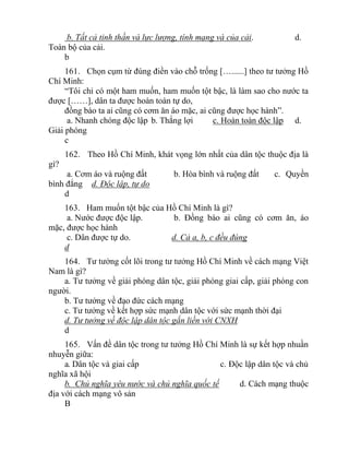 b. Tất cả tinh thần và lực lượng, tính mạng và của cải. d.
Toàn bộ của cải.
b
161. Chọn cụm từ đúng điền vào chỗ trống […......] theo tư tưởng Hồ
Chí Minh:
“Tôi chỉ có một ham muốn, ham muốn tột bậc, là làm sao cho nước ta
được [……], dân ta được hoàn toàn tự do,
đồng bào ta ai cũng có cơm ăn áo mặc, ai cũng được học hành”.
a. Nhanh chóng độc lập b. Thắng lợi c. Hoàn toàn độc lập d.
Giải phóng
c
162. Theo Hồ Chí Minh, khát vọng lớn nhất của dân tộc thuộc địa là
gì?
a. Cơm áo và ruộng đất b. Hòa bình và ruộng đất c. Quyền
bình đẳng d. Độc lập, tự do
d
163. Ham muốn tột bậc của Hồ Chí Minh là gì?
a. Nước được độc lập. b. Đồng bào ai cũng có cơm ăn, áo
mặc, được học hành
c. Dân được tự do. d. Cả a, b, c đều đúng
d
164. Tư tưởng cốt lõi trong tư tưởng Hồ Chí Minh về cách mạng Việt
Nam là gì?
a. Tư tưởng về giải phóng dân tộc, giải phóng giai cấp, giải phóng con
người.
b. Tư tưởng về đạo đức cách mạng
c. Tư tưởng về kết hợp sức mạnh dân tộc với sức mạnh thời đại
d. Tư tưởng về độc lập dân tộc gắn liền với CNXH
d
165. Vấn đề dân tộc trong tư tưởng Hồ Chí Minh là sự kết hợp nhuần
nhuyễn giữa:
a. Dân tộc và giai cấp c. Độc lập dân tộc và chủ
nghĩa xã hội
b. Chủ nghĩa yêu nước và chủ nghĩa quốc tế d. Cách mạng thuộc
địa với cách mạng vô sản
B
 