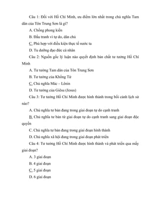 Câu 1: Đối với Hồ Chí Minh, ưu điểm lớn nhất trong chủ nghĩa Tam
dân của Tôn Trung Sơn là gì?
A. Chống phong kiến
B. Đấu tranh vì tự do, dân chủ
C. Phù hợp với điều kiện thực tế nước ta
D. Tu dưỡng đạo đức cá nhân
Câu 2: Nguồn gốc lý luận nào quyết định bản chất tư tưởng Hồ Chí
Minh
A. Tư tưởng Tam dân của Tôn Trung Sơn
B. Tư tưởng của Khổng Tử
C. Chủ nghĩa Mác – Lênin
D. Tư tưởng của Giêsu (Jesus)
Câu 3: Tư tưởng Hồ Chí Minh được hình thành trong bối cảnh lịch sử
nào?
A. Chủ nghĩa tư bản đang trong giai đoạn tự do cạnh tranh
B. Chủ nghĩa tư bản từ giai đoạn tự do cạnh tranh sang giai đoạn độc
quyền
C. Chủ nghĩa tư bản đang trong giai đoạn hình thành
D. Chủ nghĩa xã hội đang trong giai đoạn phát triển
Câu 4: Tư tưởng Hồ Chí Minh được hình thành và phát triển qua mấy
giai đoạn?
A. 3 giai đoạn
B. 4 giai đoạn
C. 5 giai đoạn
D. 6 giai đoạn
 