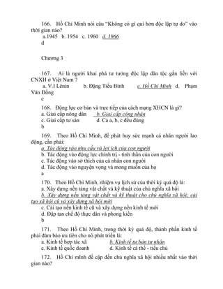 166. Hồ Chí Minh nói câu “Không có gì quí hơn độc lập tự do” vào
thời gian nào?
a.1945 b. 1954 c. 1960 d. 1966
d
Chương 3
167. Ai là người khai phá tư tưởng độc lập dân tộc gắn liền với
CNXH ở Việt Nam ?
a. V.I Lênin b. Đặng Tiểu Bình c. Hồ Chí Minh d. Phạm
Văn Đồng
c
168. Động lực cơ bản và trực tiếp của cách mạng XHCN là gì?
a. Giai cấp nông dân b. Giai cấp công nhân
c. Giai cấp tư sản d. Cả a, b, c đều đúng
b
169. Theo Hồ Chí Minh, để phát huy sức mạnh cá nhân người lao
động, cần phải:
a. Tác động vào nhu cầu và lợi ích của con người
b. Tác động vào động lực chính trị - tinh thần của con người
c. Tác động vào sở thích của cá nhân con người
d. Tác động vào nguyện vọng và mong muốn của họ
a
170. Theo Hồ Chí Minh, nhiệm vụ lịch sử của thời kỳ quá độ là:
a. Xây dựng nền tảng vật chất và kỹ thuật của chủ nghĩa xã hội
b. Xây dựng nền tảng vật chất và kỹ thuật cho chủ nghĩa xã hội; cải
tạo xã hội cũ và xây dựng xã hội mới
c. Cải tạo nền kinh tế cũ và xây dựng nền kinh tế mới
d. Đập tan chế độ thực dân và phong kiến
b
171. Theo Hồ Chí Minh, trong thời kỳ quá độ, thành phần kinh tế
phải đảm bảo ưu tiên cho nó phát triển là:
a. Kinh tế hợp tác xã b. Kinh tế tư bản tư nhân
c. Kinh tế quốc doanh d. Kinh tế cá thể - tiểu chủ
172. Hồ Chí mInh đề cập đến chủ nghĩa xã hội nhiều nhất vào thời
gian nào?
 