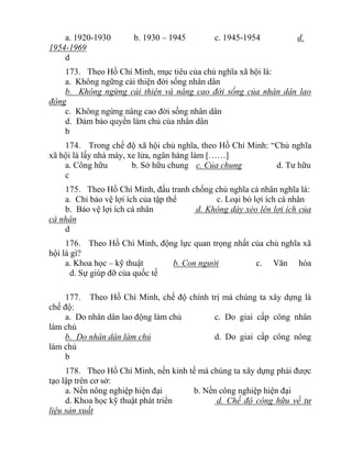 a. 1920-1930 b. 1930 – 1945 c. 1945-1954 d.
1954-1969
d
173. Theo Hồ Chí Minh, mục tiêu của chủ nghĩa xã hội là:
a. Không ngững cải thiện đời sống nhân dân
b. Không ngừng cải thiện và nâng cao đời sống của nhân dân lao
động
c. Không ngừng nâng cao đời sống nhân dân
d. Đảm bảo quyền làm chủ của nhân dân
b
174. Trong chế độ xã hội chủ nghĩa, theo Hồ Chí Minh: “Chủ nghĩa
xã hội là lấy nhà máy, xe lửa, ngân hàng làm [……]
a. Công hữu b. Sở hữu chung c. Của chung d. Tư hữu
c
175. Theo Hồ Chí Minh, đấu tranh chống chủ nghĩa cá nhân nghĩa là:
a. Chỉ bảo vệ lợi ích của tập thể c. Loại bỏ lợi ích cá nhân
b. Bảo vệ lợi ích cá nhân d. Không dày xéo lên lợi ích của
cá nhân
d
176. Theo Hồ Chí Minh, động lực quan trọng nhất của chủ nghĩa xã
hội là gì?
a. Khoa học – kỹ thuật b. Con người c. Văn hóa
d. Sự giúp đỡ của quốc tế
177. Theo Hồ Chí Minh, chế độ chính trị mà chúng ta xây dựng là
chế độ:
a. Do nhân dân lao động làm chủ c. Do giai cấp công nhân
làm chủ
b. Do nhân dân làm chủ d. Do giai cấp công nông
làm chủ
b
178. Theo Hồ Chí Minh, nền kinh tế mà chúng ta xây dựng phải được
tạo lập trên cơ sở:
a. Nền nông nghiệp hiện đại b. Nền công nghiệp hiện đại
d. Khoa học kỹ thuật phát triển d. Chế độ công hữu về tư
liệu sản xuất
 