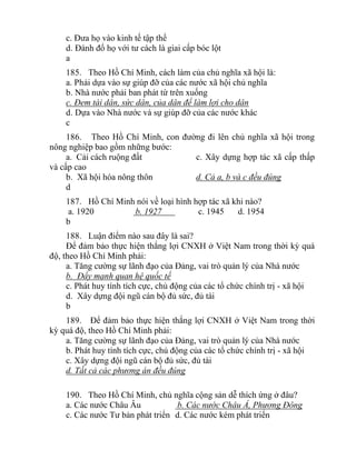 c. Đưa họ vào kinh tế tập thể
d. Đánh đổ họ với tư cách là giai cấp bóc lột
a
185. Theo Hồ Chí Minh, cách làm của chủ nghĩa xã hội là:
a. Phải dựa vào sự giúp đỡ của các nước xã hội chủ nghĩa
b. Nhà nước phải ban phát từ trên xuống
c. Đem tài dân, sức dân, của dân để làm lợi cho dân
d. Dựa vào Nhà nước và sự giúp đỡ của các nước khác
c
186. Theo Hồ Chí Minh, con đường đi lên chủ nghĩa xã hội trong
nông nghiệp bao gồm những bước:
a. Cải cách ruộng đất c. Xây dựng hợp tác xã cấp thấp
và cấp cao
b. Xã hội hóa nông thôn d. Cả a, b và c đều đúng
d
187. Hồ Chí Minh nói về loại hình hợp tác xã khi nào?
a. 1920 b. 1927 c. 1945 d. 1954
b
188. Luận điểm nào sau đây là sai?
Để đảm bảo thực hiện thắng lợi CNXH ở Việt Nam trong thời kỳ quá
độ, theo Hồ Chí Minh phải:
a. Tăng cường sự lãnh đạo của Đảng, vai trò quản lý của Nhà nước
b. Đẩy mạnh quan hệ quốc tế
c. Phát huy tính tích cực, chủ động của các tổ chức chính trị - xã hội
d. Xây dựng đội ngũ cán bộ đủ sức, đủ tài
b
189. Để đảm bảo thực hiện thắng lợi CNXH ở Việt Nam trong thời
kỳ quá độ, theo Hồ Chí Minh phải:
a. Tăng cường sự lãnh đạo của Đảng, vai trò quản lý của Nhà nước
b. Phát huy tính tích cực, chủ động của các tổ chức chính trị - xã hội
c. Xây dựng đội ngũ cán bộ đủ sức, đủ tài
d. Tất cả các phương án đều đúng
190. Theo Hồ Chí Minh, chủ nghĩa cộng sản dễ thích ứng ở đâu?
a. Các nước Châu Âu b. Các nước Châu Á, Phương Đông
c. Các nước Tư bản phát triển d. Các nước kém phát triển
 