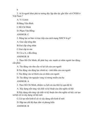 b
2. Ai là người khai phá tư tưởng độc lập dân tộc gắn liền với CNXH ở
Việt Nam ?
A. V.I Lênin
B.Đặng Tiểu Bình
C.Hồ Chí Minh
D. Phạm Văn Đồng
ANSWER: C
2. Động lực cơ bản và trực tiếp của cách mạng XHCN là gì?
A. Giai cấp nông dân
B.Giai cấp công nhân
C.Giai cấp tư sản
D. Cả a, b, c đều đúng
ANSWER: B
2. Theo Hồ Chí Minh, để phát huy sức mạnh cá nhân người lao động,
cần phải:
A. Tác động vào nhu cầu và lợi ích của con người
B.Tác động vào động lực chính trị - tinh thần của con người
C.Tác động vào sở thích của cá nhân con người
D. Tác động vào nguyện vọng và mong muốn của họ
ANSWER: A
2. Theo Hồ Chí Minh, nhiệm vụ lịch sử của thời kỳ quá độ là:
A. Xây dựng nền tảng vật chất và kỹ thuật của chủ nghĩa xã hội
B.Xây dựng nền tảng vật chất và kỹ thuật cho chủ nghĩa xã hội; cải tạo
xã hội cũ và xây dựng xã hội mới
C.Cải tạo nền kinh tế cũ và xây dựng nền kinh tế mới
D. Đập tan chế độ thực dân và phong kiến
ANSWER: B
 