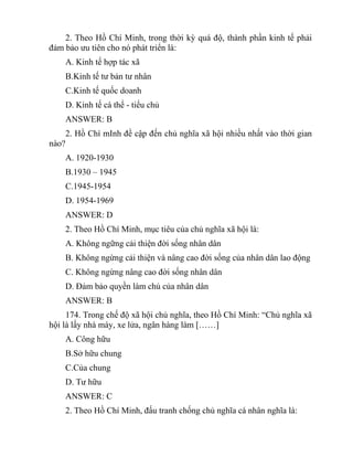 2. Theo Hồ Chí Minh, trong thời kỳ quá độ, thành phần kinh tế phải
đảm bảo ưu tiên cho nó phát triển là:
A. Kinh tế hợp tác xã
B.Kinh tế tư bản tư nhân
C.Kinh tế quốc doanh
D. Kinh tế cá thể - tiểu chủ
ANSWER: B
2. Hồ Chí mInh đề cập đến chủ nghĩa xã hội nhiều nhất vào thời gian
nào?
A. 1920-1930
B.1930 – 1945
C.1945-1954
D. 1954-1969
ANSWER: D
2. Theo Hồ Chí Minh, mục tiêu của chủ nghĩa xã hội là:
A. Không ngững cải thiện đời sống nhân dân
B. Không ngừng cải thiện và nâng cao đời sống của nhân dân lao động
C. Không ngừng nâng cao đời sống nhân dân
D. Đảm bảo quyền làm chủ của nhân dân
ANSWER: B
174. Trong chế độ xã hội chủ nghĩa, theo Hồ Chí Minh: “Chủ nghĩa xã
hội là lấy nhà máy, xe lửa, ngân hàng làm [……]
A. Công hữu
B.Sở hữu chung
C.Của chung
D. Tư hữu
ANSWER: C
2. Theo Hồ Chí Minh, đấu tranh chống chủ nghĩa cá nhân nghĩa là:
 