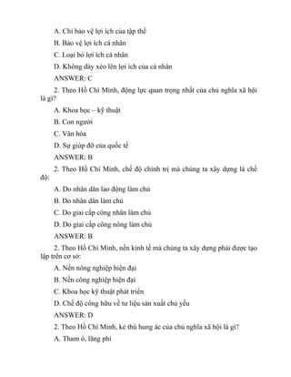 A. Chỉ bảo vệ lợi ích của tập thể
B. Bảo vệ lợi ích cá nhân
C. Loại bỏ lợi ích cá nhân
D. Không dày xéo lên lợi ích của cá nhân
ANSWER: C
2. Theo Hồ Chí Minh, động lực quan trọng nhất của chủ nghĩa xã hội
là gì?
A. Khoa học – kỹ thuật
B. Con người
C. Văn hóa
D. Sự giúp đỡ của quốc tế
ANSWER: B
2. Theo Hồ Chí Minh, chế độ chính trị mà chúng ta xây dựng là chế
độ:
A. Do nhân dân lao động làm chủ
B. Do nhân dân làm chủ
C. Do giai cấp công nhân làm chủ
D. Do giai cấp công nông làm chủ
ANSWER: B
2. Theo Hồ Chí Minh, nền kinh tế mà chúng ta xây dựng phải được tạo
lập trên cơ sở:
A. Nền nông nghiệp hiện đại
B. Nền công nghiệp hiện đại
C. Khoa học kỹ thuật phát triển
D. Chế độ công hữu về tư liệu sản xuất chủ yếu
ANSWER: D
2. Theo Hồ Chí Minh, kẻ thù hung ác của chủ nghĩa xã hội là gì?
A. Tham ô, lãng phí
 
