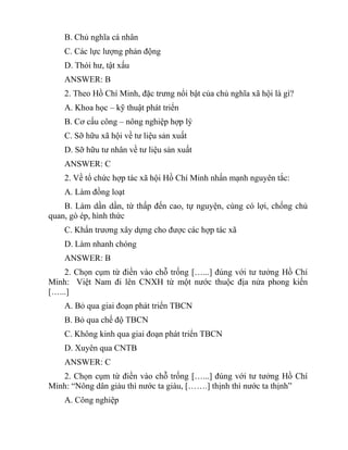 B. Chủ nghĩa cá nhân
C. Các lực lượng phản động
D. Thói hư, tật xấu
ANSWER: B
2. Theo Hồ Chí Minh, đặc trưng nổi bật của chủ nghĩa xã hội là gì?
A. Khoa học – kỹ thuật phát triển
B. Cơ cấu công – nông nghiệp hợp lý
C. Sỡ hữu xã hội về tư liệu sản xuất
D. Sỡ hữu tư nhân về tư liệu sản xuất
ANSWER: C
2. Về tổ chức hợp tác xã hội Hồ Chí Minh nhấn mạnh nguyên tắc:
A. Làm đồng loạt
B. Làm dần dần, từ thấp đến cao, tự nguyện, cùng có lợi, chống chủ
quan, gò ép, hình thức
C. Khẩn trương xây dựng cho được các hợp tác xã
D. Làm nhanh chóng
ANSWER: B
2. Chọn cụm từ điền vào chỗ trống […...] đúng với tư tưởng Hồ Chí
Minh: Việt Nam đi lên CNXH từ một nước thuộc địa nửa phong kiến
[…...]
A. Bỏ qua giai đoạn phát triển TBCN
B. Bỏ qua chế độ TBCN
C. Không kinh qua giai đoạn phát triển TBCN
D. Xuyên qua CNTB
ANSWER: C
2. Chọn cụm từ điền vào chỗ trống […...] đúng với tư tưởng Hồ Chí
Minh: “Nông dân giàu thì nước ta giàu, […….] thịnh thì nước ta thịnh”
A. Công nghiệp
 
