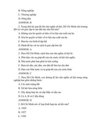 B. Nông nghiệp
C. Thương nghiệp
D. Nông dân
ANSWER: B
2. Trong thời kỳ quá độ lên chủ nghĩa xã hội, Hồ Chí Minh chủ trương
đối xử với giai cấp tư sản dân tộc như thế nào?
A. Không xóa bỏ quyền sở hữu về tư liệu sản xuất của họ
B. Xóa bỏ quyền sở hữu về tư liệu sản xuất của họ
C. Đưa họ vào kinh tế tập thể
D. Đánh đổ họ với tư cách là giai cấp bóc lột
ANSWER: A
2. Theo Hồ Chí Minh, cách làm của chủ nghĩa xã hội là:
A. Phải dựa vào sự giúp đỡ của các nước xã hội chủ nghĩa
B. Nhà nước phải ban phát từ trên xuống
C. Đem tài dân, sức dân, của dân để làm lợi cho dân
D. Dựa vào Nhà nước và sự giúp đỡ của các nước khác
ANSWER: C
2. Theo Hồ Chí Minh, con đường đi lên chủ nghĩa xã hội trong nông
nghiệp bao gồm những bước:
A. Cải cách ruộng đất
B. Xã hội hóa nông thôn
C. Xây dựng hợp tác xã cấp thấp và cấp cao
D. Cả A, B và C đều đúng
ANSWER: D
2. Hồ Chí Minh nói về loại hình hợp tác xã khi nào?
A. 1920
B. 1927
C. 1945
 