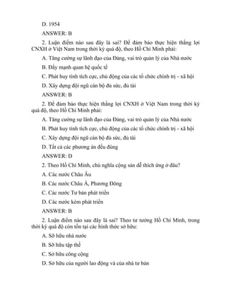 D. 1954
ANSWER: B
2. Luận điểm nào sau đây là sai? Để đảm bảo thực hiện thắng lợi
CNXH ở Việt Nam trong thời kỳ quá độ, theo Hồ Chí Minh phải:
A. Tăng cường sự lãnh đạo của Đảng, vai trò quản lý của Nhà nước
B. Đẩy mạnh quan hệ quốc tế
C. Phát huy tính tích cực, chủ động của các tổ chức chính trị - xã hội
D. Xây dựng đội ngũ cán bộ đủ sức, đủ tài
ANSWER: B
2. Để đảm bảo thực hiện thắng lợi CNXH ở Việt Nam trong thời kỳ
quá độ, theo Hồ Chí Minh phải:
A. Tăng cường sự lãnh đạo của Đảng, vai trò quản lý của Nhà nước
B. Phát huy tính tích cực, chủ động của các tổ chức chính trị - xã hội
C. Xây dựng đội ngũ cán bộ đủ sức, đủ tài
D. Tất cả các phương án đều đúng
ANSWER: D
2. Theo Hồ Chí Minh, chủ nghĩa cộng sản dễ thích ứng ở đâu?
A. Các nước Châu Âu
B. Các nước Châu Á, Phương Đông
C. Các nước Tư bản phát triển
D. Các nước kém phát triển
ANSWER: B
2. Luận điểm nào sau đây là sai? Theo tư tưởng Hồ Chí Minh, trong
thời kỳ quá độ còn tồn tại các hình thức sở hữu:
A. Sỡ hữu nhà nước
B. Sỡ hữu tập thế
C. Sở hữu công cộng
D. Sở hữu của người lao động và của nhà tư bản
 
