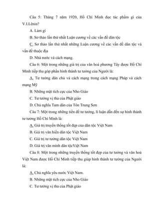 Câu 5: Tháng 7 năm 1920, Hồ Chí Minh đọc tác phẩm gì của
V.I.Lênin?
A. Làm gì
B. Sơ thảo lần thứ nhất Luận cương về các vấn đề dân tộc
C. Sơ thảo lần thứ nhất những Luận cương về các vấn đề dân tộc và
vấn đề thuộc địa
D. Nhà nước và cách mạng.
Câu 6: Một trong những giá trị của văn hoá phương Tây được Hồ Chí
Minh tiếp thu góp phần hình thành tư tưởng của Người là:
A. Tư tưởng dân chủ và cách mạng trong cách mạng Pháp và cách
mạng Mỹ
B. Những mặt tích cực của Nho Giáo
C. Tư tưởng vị tha của Phật giáo
D. Chủ nghĩa Tam dân của Tôn Trung Sơn
Câu 7: Một trong những tiền đề tư tưởng, lí luận dẫn đến sự hình thành
tư tưởng Hồ Chí Minh là:
A. Giá trị truyền thống tốt đẹp của dân tộc Việt Nam
B. Giá trị văn hiến dân tộc Việt Nam
C. Giá trị tư tưởng dân tộc Việt Nam
D. Giá trị văn minh dân tộcViệt Nam
Câu 8: Một trong những truyền thống tốt đẹp của tư tưởng và văn hoá
Việt Nam được Hồ Chí Minh tiếp thu giúp hình thành tư tưởng của Người
là:
A. Chủ nghĩa yêu nước Việt Nam.
B. Những mặt tích cực của Nho Giáo
C. Tư tưởng vị tha của Phật giáo
 