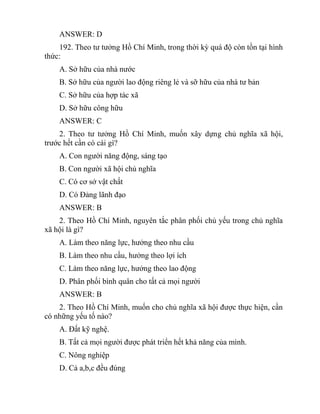 ANSWER: D
192. Theo tư tưởng Hồ Chí Minh, trong thời kỳ quá độ còn tồn tại hình
thức:
A. Sở hữu của nhà nước
B. Sở hữu của người lao động riêng lẻ và sỡ hữu của nhà tư bản
C. Sở hữu của hợp tác xã
D. Sở hữu công hữu
ANSWER: C
2. Theo tư tưởng Hồ Chí Minh, muốn xây dựng chủ nghĩa xã hội,
trước hết cần có cái gì?
A. Con người năng động, sáng tạo
B. Con người xã hội chủ nghĩa
C. Có cơ sở vật chất
D. Có Đảng lãnh đạo
ANSWER: B
2. Theo Hồ Chí Minh, nguyên tắc phân phối chủ yếu trong chủ nghĩa
xã hội là gì?
A. Làm theo năng lực, hưởng theo nhu cầu
B. Làm theo nhu cầu, hưởng theo lợi ích
C. Làm theo năng lực, hưởng theo lao động
D. Phân phối bình quân cho tất cả mọi người
ANSWER: B
2. Theo Hồ Chí Minh, muốn cho chủ nghĩa xã hội được thực hiện, cần
có những yếu tố nào?
A. Đất kỹ nghệ.
B. Tất cả mọi người được phát triển hết khả năng của mình.
C. Nông nghiệp
D. Cả a,b,c đều đúng
 