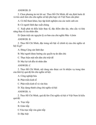 ANSWER: D
2. Chon phương án trả lời sai: Theo Hồ Chí Minh, để xác định bước đi
và tìm cách làm cho chủ nghĩa xã hội phù hợp với Việt Nam cần phải:
A. Có thể tham khảo, học tập kinh nghiệm của các nước anh em
B. Có người lãnh đạo xuất chúng
C. Xuất phát từ điều kiện thực tế, đặc điểm dân tộc, nhu cầu và khả
năng thực tế của nhân dân.
D. Quán triệt các nguyên lý cư bản của chủ nghĩa Mác -Lênin
ANSWER: B
2. Theo Hồ Chí Minh, đặc trưng nổi bật về chính trị của chủ nghĩa xã
hội là gì?
A. Đảng Cộng sản lãnh đạo
B. Mọi người được hưởng các quyền tự do dân chủ
C. Thực hiện một nền dân chủ triệt để
D. Mọi lợi ích đều từ nhân dân
ANSWER: C
2. Theo Hồ Chí Minh, nội dung nào được coi là nhiệm vụ trung tâm
của thời kỳ quá độ lên chủ nghĩa xã hội:
A. Công nghiệp hóa
B. Phát triển kinh tế
C. Phát triển kinh tế và văn hóa
D. Xây dựng thành công chủ nghĩa xã hội
ANSWER: A
2. Theo Hồ Chí Minh, quá độ lên Chủ nghĩa xã hội ở Việt Nam là kiểu
quá độ:
A. Trực tiếp
B. Gián tiếp
C.Vừa trực tiếp vừa gián tiếp
D. Đặc biệt
 