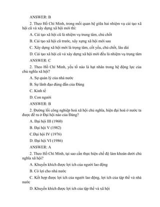 ANSWER: B
2. Theo Hồ Chí Minh, trong mối quan hệ giữa hai nhiệm vụ cải tạo xã
hội cũ và xây dựng xã hội mới thì:
A. Cải tạo xã hội cũ là nhiệm vụ trung tâm, chủ chốt
B. Cải tạo xã hội cũ trước, xây xựng xã hội mới sau
C. Xây dựng xã hội mới là trọng tâm, cốt yếu, chủ chốt, lâu dài
D. Cải tạo xã hội cũ và xây dựng xã hội mới đều là nhiệm vụ trọng tâm
ANSWER: C
2. Theo Hồ Chí Minh, yếu tố nào là hạt nhân trong hệ động lực của
chủ nghĩa xã hội?
A. Sự quản lý của nhà nước
B. Sự lãnh đạo đúng đắn của Đảng
C. Kinh tế
D. Con người
ANSWER: B
2. Đường lối công nghiệp hoá xã hội chủ nghĩa, hiện đại hoá ở nước ta
được đề ra ở Đại hội nào của Đảng?
A. Đại hội III (1960)
B. Đại hội V (1982)
C.Đại hội IV (1976)
D. Đại hội VI (1986)
ANSWER: A
2. Theo Hồ Chí Minh, tại sao cần thực hiện chế độ làm khoán dưới chủ
nghĩa xã hội?
A. Khuyến khích được lợi ích của người lao động
B. Có lợi cho nhà nước
C. Kết hợp được lợi ích của người lao động, lợi ích của tập thể và nhà
nước
D. Khuyến khích được lợi ích của tập thể và xã hội
 