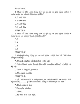 ANSWER: C
2. Theo Hồ Chí Minh, trong thời kỳ quá độ lên chủ nghĩa xã hội ở
nước ta còn tồn tại mấy hình thức sở hữu?
A. 2 hình thức
B. 3 hình thức
C. 4 hình thức
D. 5 hình thức
ANSWER: C
2. Theo Hồ Chí Minh, trong thời kỳ quá độ lên chủ nghĩa xã hội ở
nước ta còn tồn tại mấy thành phần kinh tế?
A. 3
B. 4
C. 5
D. 6
ANSWER: C
2. Muốn phát huy động lực của chủ nghĩa xã hội, theo Hồ Chí Minh
cần phải chống:
A. Chia rẽ, bè phái, mất đoàn kết, vô kỷ luật
B.Chủ nghĩa cá nhân; tham ô, lãng phí, quan liêu; chia rẽ, bè phái, vô
kỷ luật
C.Tham ô, lãng phí, quan liêu
D. Chủ nghĩa cá nhân
ANSWER: B
2. Hồ Chí Minh nói: "Chủ nghĩa xã hội cộng với khoa học sẽ đưa loài
người đến [............ ]". Hãy điền vào ô trống để hoàn thiện câu trên.
A. Hạnh phúc vô tận;
B.Tương lai xán lạn;
C.Tự do;
D. Sự phát triển toàn diện.
 