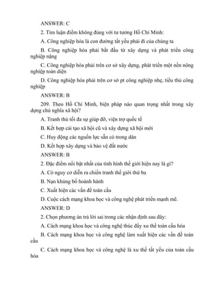 ANSWER: C
2. Tìm luận điểm không đúng với tư tưởng Hồ Chí Minh:
A. Công nghiệp hóa là con đường tất yếu phải đi của chúng ta
B. Công nghiệp hóa phải bắt đầu từ xây dựng và phát triển công
nghiệp nặng
C. Công nghiệp hóa phải trên cơ sở xây dựng, phát triển một nền nông
nghiệp toàn diện
D. Công nghiệp hóa phải trên cơ sở pt công nghiệp nhẹ, tiểu thủ công
nghiệp
ANSWER: B
209. Theo Hồ Chí Minh, biện pháp nào quan trọng nhất trong xây
dựng chủ nghĩa xã hội?
A. Tranh thủ tối đa sự giúp đỡ, viện trợ quốc tế
B. Kết hợp cải tạo xã hội cũ và xây dựng xã hội mới
C. Huy động các nguồn lực sẵn có trong dân
D. Kết hợp xây dựng và bảo vệ đất nước
ANSWER: B
2. Đặc điểm nổi bật nhất của tình hình thế giới hiện nay là gì?
A. Có nguy cơ diễn ra chiến tranh thế giới thứ ba
B. Nạn khủng bố hoành hành
C. Xuất hiện các vấn đề toàn cầu
D. Cuộc cách mạng khoa học và công nghệ phát triển mạnh mẽ.
ANSWER: D
2. Chọn phương án trả lời sai trong các nhận định sau đây:
A. Cách mạng khoa học và công nghệ thúc đẩy xu thế toàn cầu hóa
B. Cách mạng khoa học và công nghệ làm xuất hiện các vấn đề toàn
cầu
C. Cách mạng khoa học và công nghệ là xu thế tất yếu của toàn cầu
hóa
 