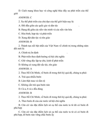 D. Cách mạng khoa học và công nghệ thúc đẩy sự phát triển của thế
giới
ANSWER: C
2. Xu thế phát triển của chủ đạo của thế giới hiện nay là:
A. Đối đầu giữa các quốc gia và dân tộc .
B. Đụng độ giữa các nền văn minh và các nền văn hóa
C. Hòa bình, hợp tác và phát triển
D. Xung đột dân tộc và tôn giáo
ANSWER: B
2. Thành tựu nổi bật nhất của Việt Nam về chính trị trong những năm
đổi mới là:
A. Chính trị ổn định .
B. Phát triển theo định hướng xã hội chủ nghĩa
C. GIữ vững độc lập tự chủ, kinh tế phát triển
D. Không có xung đột sắc tộc, tôn giáo
ANSWER: A
2. Theo Hồ Chí Minh, về bước đi trong thời kỳ quá độ, chúng ta phải:
A. Trải qua nhiều bước
B. Làm thật mau và rầm rộ
C. Không cần trải qua bước nào
D. Cả a, b và c đều đúng
ANSWER: B
2. Theo Hồ Chí Minh, về bước đi trong thời kỳ quá độ, chúng ta phải:
A. Theo bước đi của các nước xã hội chủ nghĩa
B. Căn cứ vào đặc điểm lịch sử cụ thể của nước ta từ đó có bước đi
phù hợp
C. Căn cứ vào đặc điểm lịch sử cụ thể của nước ta từ có có bước đi
phù hợp, đi bước nào vững chắc bước ấy
 