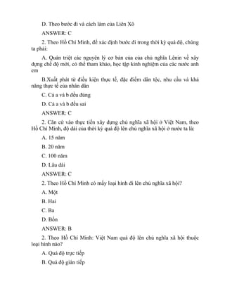D. Theo bước đi và cách làm của Liên Xô
ANSWER: C
2. Theo Hồ Chí Minh, để xác định bước đi trong thời kỳ quá độ, chúng
ta phải:
A. Quán triệt các nguyên lý cơ bản của của chủ nghĩa Lênin về xây
dựng chế độ mới, có thể tham khảo, học tập kinh nghiệm của các nước anh
em
B.Xuất phát từ điều kiện thực tế, đặc điểm dân tộc, nhu cầu và khả
năng thực tế của nhân dân
C. Cả a và b đều đúng
D. Cả a và b đều sai
ANSWER: C
2. Căn cứ vào thực tiến xây dựng chủ nghĩa xã hội ở Việt Nam, theo
Hồ Chí Minh, độ dài của thời kỳ quá độ lên chủ nghĩa xã hội ở nước ta là:
A. 15 năm
B. 20 năm
C. 100 năm
D. Lâu dài
ANSWER: C
2. Theo Hồ Chí Minh có mấy loại hình đi lên chủ nghĩa xã hội?
A. Một
B. Hai
C. Ba
D. Bốn
ANSWER: B
2. Theo Hồ Chí Minh: Việt Nam quá độ lên chủ nghĩa xã hội thuộc
loại hình nào?
A. Quá độ trực tiếp
B. Quá độ gián tiếp
 