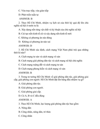 C. Vừa trực tiếp, vừa gián tiếp
D. Phát triển tuần tự
ANSWER: B
2. Theo Hồ Chí Minh, nhiệm vụ lịch sử của thời kỳ quá độ lên chủ
nghĩa xã hội ở nước ta là:
A. Xây dựng nền tảng vật chất và kỷ thuật của chủ nghĩa xã hội
B. Cải tạo nền kinh tế cũ và xây dựng nền kinh tế mới
C. Không có phương án nào đúng
D. Không có phương án nào sai
ANSWER: D
3. Hồ Chí Minh xác định, cách mạng Việt Nam phải trải qua những
thời kì nào?
A. Cách mạng tư sản và cách mạng vô sản
B. Cách mạng giải phóng dân tộc và cách mạng xã hội chủ nghĩa
C. Cách mạng ruộng đất và cách mạng tư sản
D. Cách mạng phong kiến và cách mạng vô sản
ANSWER: B
3. Trong tư tưởng Hồ Chí Minh về giải phóng dân tộc, giải phóng giai
cấp, giải phóng con người. Hồ Chí Minh đặt lên hàng đầu nhiệm vụ gì?
A. Giải phóng dân tộc.
B. Giải phóng con người.
C. Giải phóng giai cấp.
D. Cả A, B và C đều đúng
ANSWER: A
3. Theo Hồ Chí Minh, lực lượng giải phóng dân tộc bao gồm:
A. Nông dân
B. Công nhân, nông dân, trí thức
C. Công nhân
 