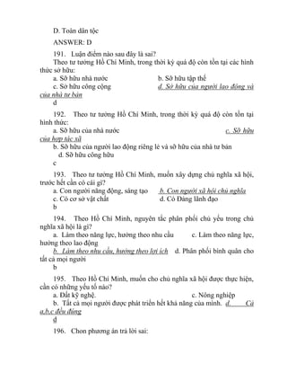 D. Toàn dân tộc
ANSWER: D
191. Luận điểm nào sau đây là sai?
Theo tư tưởng Hồ Chí Minh, trong thời kỳ quá độ còn tồn tại các hình
thức sở hữu:
a. Sỡ hữu nhà nước b. Sỡ hữu tập thế
c. Sở hữu công cộng d. Sở hữu của người lao động và
của nhà tư bản
d
192. Theo tư tưởng Hồ Chí Minh, trong thời kỳ quá độ còn tồn tại
hình thức:
a. Sỡ hữu của nhà nước c. Sỡ hữu
của hợp tác xã
b. Sỡ hữu của người lao động riêng lẻ và sỡ hữu của nhà tư bản
d. Sỡ hữu công hữu
c
193. Theo tư tưởng Hồ Chí Minh, muốn xây dựng chủ nghĩa xã hội,
trước hết cần có cái gì?
a. Con người năng động, sáng tạo b. Con người xã hội chủ nghĩa
c. Có cơ sở vật chất d. Có Đảng lãnh đạo
b
194. Theo Hồ Chí Minh, nguyên tắc phân phối chủ yếu trong chủ
nghĩa xã hội là gì?
a. Làm theo năng lực, hưởng theo nhu cầu c. Làm theo năng lực,
hưởng theo lao động
b. Làm theo nhu cầu, hưởng theo lợi ích d. Phân phối bình quân cho
tất cả mọi người
b
195. Theo Hồ Chí Minh, muốn cho chủ nghĩa xã hội được thực hiện,
cần có những yếu tố nào?
a. Đất kỹ nghệ. c. Nông nghiệp
b. Tất cả mọi người được phát triển hết khả năng của mình. d. Cả
a,b,c đều đúng
d
196. Chon phương án trả lời sai:
 