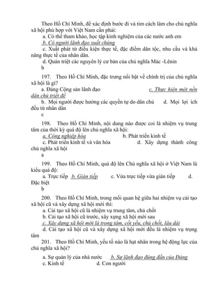 Theo Hồ Chí Minh, để xác định bước đi và tìm cách làm cho chủ nghĩa
xã hội phù hợp với Việt Nam cần phải:
a. Có thể tham khảo, học tập kinh nghiệm của các nước anh em
b. Có người lãnh đạo xuất chúng
c. Xuất phát từ điều kiện thực tế, đặc điểm dân tộc, nhu cầu và khả
năng thực tế của nhân dân.
d. Quán triệt các nguyên lý cư bản của chủ nghĩa Mác -Lênin
b
197. Theo Hồ Chí Minh, đặc trưng nổi bật về chính trị của chủ nghĩa
xã hội là gì?
a. Đảng Cộng sản lãnh đạo c. Thực hiện một nền
dân chủ triệt để
b. Mọi người được hưởng các quyền tự do dân chủ d. Mọi lợi ích
đều từ nhân dân
c
198. Theo Hồ Chí Minh, nội dung nào được coi là nhiệm vụ trung
tâm của thời kỳ quá độ lên chủ nghĩa xã hội:
a. Công nghiệp hóa b. Phát triển kinh tế
c. Phát triển kinh tế và văn hóa d. Xây dựng thành công
chủ nghĩa xã hội
a
199. Theo Hồ Chí Minh, quá độ lên Chủ nghĩa xã hội ở Việt Nam là
kiểu quá độ:
a. Trực tiếp b. Gián tiếp c. Vừa trực tiếp vừa gián tiếp d.
Đặc biệt
b
200. Theo Hồ Chí Minh, trong mối quan hệ giữa hai nhiệm vụ cải tạo
xã hội cũ và xây dựng xã hội mới thì:
a. Cải tạo xã hội cũ là nhiệm vụ trung tâm, chủ chốt
b. Cải tạo xã hội cũ trước, xây xựng xã hội mới sau
c. Xây dựng xã hội mới là trọng tâm, cốt yếu, chủ chốt, lâu dài
d. Cải tạo xã hội cũ và xây dựng xã hội mới đều là nhiệm vụ trọng
tâm
201. Theo Hồ Chí Minh, yếu tố nào là hạt nhân trong hệ động lực của
chủ nghĩa xã hội?
a. Sự quản lý của nhà nước b. Sự lãnh đạo đúng đắn của Đảng
c. Kinh tế d. Con người
 