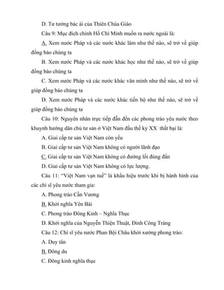 D. Tư tưởng bác ái của Thiên Chúa Giáo
Câu 9: Mục đích chính Hồ Chí Minh muốn ra nước ngoài là:
A. Xem nước Pháp và các nước khác làm như thế nào, sẽ trở về giúp
đồng bào chúng ta
B. Xem nước Pháp và các nước khác học như thế nào, sẽ trở về giúp
đồng bào chúng ta
C. Xem nước Pháp và các nước khác văn minh như thế nào, sẽ trở về
giúp đồng bào chúng ta
D. Xem nước Pháp và các nước khác tiến bộ như thế nào, sẽ trở về
giúp đồng bào chúng ta
Câu 10: Nguyên nhân trực tiếp đẫn đến các phong trào yêu nước theo
khuynh hướng dân chủ tư sản ở Việt Nam đầu thế kỷ XX thất bại là:
A. Giai cấp tư sản Việt Nam còn yếu
B. Giai cấp tư sản Việt Nam không có người lãnh đạo
C. Giai cấp tư sản Việt Nam không có đường lối đúng đắn
D. Giai cấp tư sản Việt Nam không có lực lượng.
Câu 11: “Việt Nam vạn tuế” là khẩu hiệu trước khi bị hành hình của
các chí sĩ yêu nước tham gia:
A. Phong trào Cần Vương
B. Khởi nghĩa Yên Bái
C. Phong trào Đông Kinh – Nghĩa Thục
D. Khởi nghĩa của Nguyễn Thiện Thuật, Đinh Công Tráng
Câu 12: Chí sĩ yêu nước Phan Bội Châu khởi xướng phong trào:
A. Duy tân
B. Đông du
C. Đông kinh nghĩa thục
 
