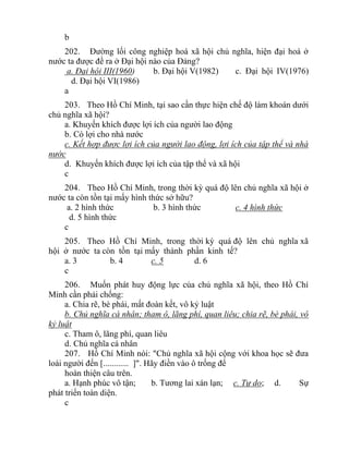 b
202. Đường lối công nghiệp hoá xã hội chủ nghĩa, hiện đại hoá ở
nước ta được đề ra ở Đại hội nào của Đảng?
a. Đại hội III(1960) b. Đại hội V(1982) c. Đại hội IV(1976)
d. Đại hội VI(1986)
a
203. Theo Hồ Chí Minh, tại sao cần thực hiện chế độ làm khoán dưới
chủ nghĩa xã hội?
a. Khuyến khích được lợi ích của người lao động
b. Có lợi cho nhà nước
c. Kết hợp được lợi ích của người lao động, lợi ích của tập thể và nhà
nước
d. Khuyến khích được lợi ích của tập thể và xã hội
c
204. Theo Hồ Chí Minh, trong thời kỳ quá độ lên chủ nghĩa xã hội ở
nước ta còn tồn tại mấy hình thức sở hữu?
a. 2 hình thức b. 3 hình thức c. 4 hình thức
d. 5 hình thức
c
205. Theo Hồ Chí Minh, trong thời kỳ quá độ lên chủ nghĩa xã
hội ở nước ta còn tồn tại mấy thành phần kinh tế?
a. 3 b. 4 c. 5 d. 6
c
206. Muốn phát huy động lực của chủ nghĩa xã hội, theo Hồ Chí
Minh cần phải chống:
a. Chia rẽ, bè phái, mất đoàn kết, vô kỷ luật
b. Chủ nghĩa cá nhân; tham ô, lãng phí, quan liêu; chia rẽ, bè phái, vô
kỷ luật
c. Tham ô, lãng phí, quan liêu
d. Chủ nghĩa cá nhân
207. Hồ Chí Minh nói: "Chủ nghĩa xã hội cộng với khoa học sẽ đưa
loài người đến [............ ]". Hãy điền vào ô trống để
hoàn thiện câu trên.
a. Hạnh phúc vô tận; b. Tương lai xán lạn; c. Tự do; d. Sự
phát triển toàn diện.
c
 