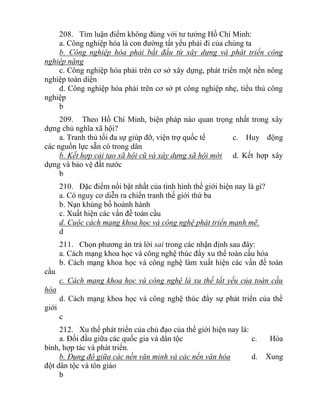 208. Tìm luận điểm không đúng với tư tưởng Hồ Chí Minh:
a. Công nghiệp hóa là con đường tất yếu phải đi của chúng ta
b. Công nghiệp hóa phải bắt đầu từ xây dựng và phát triển công
nghiệp nặng
c. Công nghiệp hóa phải trên cơ sở xây dựng, phát triển một nền nông
nghiệp toàn diện
d. Công nghiệp hóa phải trên cơ sở pt công nghiệp nhẹ, tiểu thủ công
nghiệp
b
209. Theo Hồ Chí Minh, biện pháp nào quan trọng nhất trong xây
dựng chủ nghĩa xã hội?
a. Tranh thủ tối đa sự giúp đỡ, viện trợ quốc tế c. Huy động
các nguồn lực sẵn có trong dân
b. Kết hợp cải tạo xã hội cũ và xây dựng xã hội mới d. Kết hợp xây
dựng và bảo vệ đất nước
b
210. Đặc điểm nổi bật nhất của tình hình thế giới hiện nay là gì?
a. Có nguy cơ diễn ra chiến tranh thế giới thứ ba
b. Nạn khủng bố hoành hành
c. Xuất hiện các vấn đề toàn cầu
d. Cuộc cách mạng khoa học và công nghệ phát triển mạnh mẽ.
d
211. Chọn phương án trả lời sai trong các nhận định sau đây:
a. Cách mạng khoa học và công nghệ thúc đẩy xu thế toàn cầu hóa
b. Cách mạng khoa học và công nghệ làm xuất hiện các vấn đề toàn
cầu
c. Cách mạng khoa học và công nghệ là xu thế tất yếu của toàn cầu
hóa
d. Cách mạng khoa học và công nghệ thúc đẩy sự phát triển của thế
giới
c
212. Xu thế phát triển của chủ đạo của thế giới hiện nay là:
a. Đối đầu giữa các quốc gia và dân tộc c. Hòa
bình, hợp tác và phát triển.
b. Đụng độ giữa các nền văn minh và các nền văn hóa d. Xung
đột dân tộc và tôn giáo
b
 