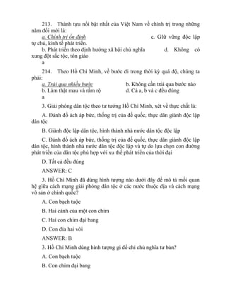 213. Thành tựu nổi bật nhất của Việt Nam về chính trị trong những
năm đổi mới là:
a. Chính trị ổn định c. GIữ vững độc lập
tự chủ, kinh tế phát triển.
b. Phát triển theo định hướng xã hội chủ nghĩa d. Không có
xung đột sắc tộc, tôn giáo
a
214. Theo Hồ Chí Minh, về bước đi trong thời kỳ quá độ, chúng ta
phải:
a. Trải qua nhiều bước b. Không cần trải qua bước nào
b. Làm thật mau và rầm rộ d. Cả a, b và c đều đúng
a
3. Giải phóng dân tộc theo tư tưởng Hồ Chí Minh, xét về thực chất là:
A. Đánh đổ ách áp bức, thống trị của đế quốc, thực dân giành độc lập
dân tộc
B. Giành độc lập dân tộc, hình thành nhà nước dân tộc độc lập
C. Đánh đổ ách áp bức, thống trị của đế quốc, thực dân giành độc lập
dân tộc, hình thành nhà nước dân tộc độc lập và tự do lựa chọn con đường
phát triển của dân tộc phù hợp với xu thế phát triển của thời đại
D. Tất cả đều đúng
ANSWER: C
3. Hồ Chí Minh đã dùng hình tượng nào dưới đây để mô tả mối quan
hệ giữa cách mạng giải phóng dân tộc ở các nước thuộc địa và cách mạng
vô sản ở chính quốc?
A. Con bạch tuộc
B. Hai cánh của một con chim
C. Hai con chim đại bang
D. Con đỉa hai vòi
ANSWER: B
3. Hồ Chí Minh dùng hình tượng gì để chỉ chủ nghĩa tư bản?
A. Con bạch tuộc
B. Con chim đại bang
 