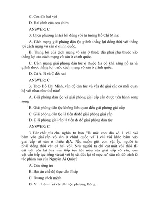 C. Con đĩa hai vòi
D. Hai cánh của con chim
ANSWER: C
3. Chọn phương án trả lời đúng với tư tưởng Hồ Chí Minh:
A. Cách mạng giải phóng dân tộc giành thắng lợi đồng thời với thắng
lợi cách mạng vô sản ở chính quốc.
B. Thắng lợi của cách mạng vô sản ở thuộc địa phải phụ thuộc vào
thắng lợi của cách mạng vô sản ở chính quốc.
C. Cách mạng giải phóng dân tộc ở thuộc địa có khả năng nổ ra và
giành được thắng lợi trước cách mạng vô sản ở chính quốc.
D. Cả A, B và C đều sai
ANSWER: C
3. Theo Hồ Chí Minh, vấn đề dân tộc và vấn đề giai cấp có mối quan
hệ với nhau như thế nào?
A. Giải phóng dân tộc và giải phóng giai cấp cần được tiến hành song
song
B. Giải phóng dân tộc không liên quan đến giải phóng giai cấp
C. Giải phóng dân tộc là tiền đề để giải phóng giai cấp
D. Giải phóng giai cấp là tiền đề để giải phóng dân tộc
ANSWER: C
3. Bản chất của chủ nghĩa tư bản "là một con đỉa có 1 cái vòi
bám vào giai cấp vô sản ở chính quốc và 1 cái vòi khác bám vào
giai cấp vô sản ở thuộc địA. Nếu muốn giết con vật ấy, người ta
phải đồng thời cắt cả hai vòi. Nếu người ta chỉ cắt một vòi thôi thì
cái vòi còn lại kia vẫn tiếp tục hút máu của giai cấp vô sản, con
vật vẫn tiếp tục sống và cái vòi bị cắt đứt lại sẽ mọc ra" câu nói đó trích từ
tác phẩm nào của Nguyễn Ái Quốc?
A. Con rồng tre
B. Bản án chế độ thực dân Pháp
C. Đường cách mệnh
D. V. I. Lênin và các dân tộc phương Đông
 