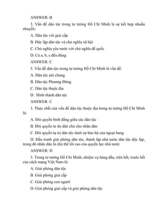 ANSWER: B
3. Vấn đề dân tộc trong tư tưởng Hồ Chí Minh là sự kết hợp nhuần
nhuyễn:
A. Dân tộc với giai cấp
B. Độc lập dân tộc và chủ nghĩa xã hội
C. Chủ nghĩa yêu nước với chủ nghĩa đế quốc
D. Cả a, b, c đều đúng
ANSWER: C
3. Vấn đề dân tộc trong tư tưởng Hồ Chí Minh là vấn đề:
A. Dân tộc nói chung
B. Dân tộc Phương Đông
C. Dân tộc thuộc địa
D. Hình thành dân tộc
ANSWER: C
3. Thực chất của vấn đề dân tộc thuộc địa trong tư tưởng Hồ Chí Minh
là:
A. Đòi quyền bình đẳng giữa các dân tộc
B. Đòi quyền tư do dân chủ cho nhân dân
C. Đòi quyền tự trị dân tộc dưới sự bảo hộ của ngoại bang
D. Đấu tranh giải phóng dân tôc, thành lập nhà nước dân tộc độc lập,
trong đó nhân dân là chủ thể tối cao của quyền lực nhà nước
ANSWER: D
3. Trong tư tưởng Hồ Chí Minh, nhiệm vụ hàng đầu, trên hết, trước hết
của cách mạng Việt Nam là:
A. Giải phóng dân tộc
B. Giải phóng giai cấp
C. Giải phóng con người
D. Giải phóng giai cấp và giải phóng dân tộc
 