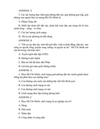 ANSWER: A
3. Các lực lượng thực hiện giải phóng dân tộc, giải phóng giai cấp, giải
phóng con người theo tư tưởng Hồ Chí Minh là:
A. Đảng Cộng sản
B. Khối đại đoàn kết dân tộc, đoàn kết toàn dân mà nòng cốt là lien
minh công – nông – tri thức
C. Các lực lượng cách mạng
D. Tất cả các phương án đều đúng
ANSWER: D
3. “Tất cả các dân tộc trên thế giới đều sinh ra bình đẳng, dân tộc nào
cũng có quyền sống, quyền sung sướng và quyền tự do”. Hồ Chí Minh nói
câu đó trong văn kiện nào?
A. Tuyên ngôn độc lập (1945)
B. Đường Cách mệnh
C. Bản án chế độ thực dân Pháp
D. Lời kêu gọi toàn quốc kháng chiến.
ANSWER: A
3. Theo Hồ Chí Minh, cách mạng giải phóng dân tộc muốn giành được
thắng lợi phải theo con đường nào?
A. Con đường cứu nước mà những bậc tiền bối đã đi quA.
B. Con đường cách mạng tư sản
C. Con đường cách mạng vô sản
D. Cách mạng theo lập trường phong kiến
ANSWER: C
3. Theo Hồ Chí Minh, cách mạng là sự nghiệp của ai?
A. Đảng
B. Nhà nước
C. Nhân dân
D. Công nhân và nông dân
 
