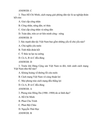 ANSWER: C
3. Theo Hồ Chí Minh, cách mạng giải phóng dân tộc là sự nghiệp đoàn
kết của:
A. Giai cấp công nhân
B. Công nhân, nông dân, trí thức
C. Giai cấp công nhân và nông dân
D. Toàn dân, trên cơ sở liên minh công - nông
ANSWER: D
3. Sức mạnh dân tộc Việt Nam bao gồm những yếu tố chủ yếu nào?
A. Chủ nghĩa yêu nước
B. Tinh thần đoàn kết
C. Ý thức tự lực tự cường
D. Cả A, B và C đều đúng
ANSWER: D
3. Trước khi Đảng Cộng sản Việt Nam ra đời, tình cảnh cách mạng
Việt Nam như thế nào?
A. Khủng hoảng về đường lối cứu nước
B. Cách mạng Việt Nam vô cùng thuận lợi
C. Mọi phong trào cách mạng đều thắng lợi
D. Cả A, B và C đều đúng
ANSWER: A
3. Phong trào Đông Du (1906 -1908) do ai lãnh đạo?
A. Hồ Chí Minh
B. Phan Chu Trinh
C. Phan Bội Châu
D. Nguyễn Thái Học
ANSWER: B
 