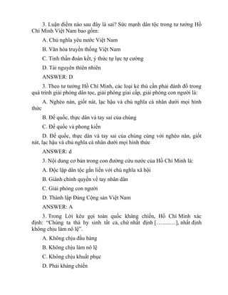 3. Luận điểm nào sau đây là sai? Sức mạnh dân tộc trong tư tưởng Hồ
Chí Minh Việt Nam bao gồm:
A. Chủ nghĩa yêu nước Việt Nam
B. Văn hóa truyền thống Việt Nam
C. Tinh thần đoàn kết, ý thức tự lực tự cường
D. Tài nguyên thiên nhiên
ANSWER: D
3. Theo tư tưởng Hồ Chí Minh, các loại kẻ thù cần phải đánh đổ trong
quá trình giải phóng dân tọc, giải phóng giai cấp, giải phóng con người là:
A. Nghèo nàn, giốt nát, lạc hậu và chủ nghĩa cá nhân dưới mọi hình
thức
B. Đế quốc, thực dân và tay sai của chúng
C. Đế quốc và phong kiến
D. Đế quốc, thực dân và tay sai của chúng cùng với nghèo nàn, giốt
nát, lạc hậu và chủ nghĩa cá nhân dưới mọi hình thức
ANSWER: d
3. Nội dung cơ bản trong con đường cứu nước của Hồ Chí Minh là:
A. Độc lập dân tộc gắn liến với chủ nghĩa xã hội
B. Giành chính quyền về tay nhân dân
C. Giải phóng con người
D. Thành lập Đảng Cộng sản Việt Nam
ANSWER: A
3. Trong Lời kêu gọi toàn quốc kháng chiến, Hồ Chí Minh xác
định: “Chúng ta thà hy sinh tất cả, chứ nhất định […..........], nhất định
không chịu làm nô lệ”.
A. Không chịu đầu hàng
B. Không chịu làm nô lệ
C. Không chịu khuất phục
D. Phải kháng chiến
 