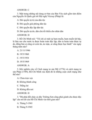 ANSWER: C
3. Một trong những nội dung cơ bản của Bản Yêu sách gồm tám điểm
của Nguyễn Ái Quốc gửi tới Hội nghị Vécxay (Pháp) là:
A. Đòi quyền tự trị của dân tộc
B. Đòi quyền giải phóng dân tộc
C. Đòi quyền độc lập dân tộc
D. Đòi quyền tự do, dân chủ tối thiểu cho nhân dân
ANSWER: D
3. Hồ Chí Minh nói: “Tôi chỉ có một sự ham muốn, ham muốn tột bậc,
là làm sao cho nước ta được hoàn toàn độc lập, dân ta hoàn toàn được tự
do, đồng bào ai cũng có cơm ăn, áo mặc, ai cũng được học hành” vào ngày
tháng năm nào?
A. 21/11/1946
B. 19/5/1960
C. 19/5/1954
D. 19/5/1969
ANSWER: A
3. Khi nghiên cứu về Cách mạng tư sản Mỹ (1776) và cách mạng tư
sản Pháp (1789), Hồ Chí Minh xác định đó là những cuộc cách mạng như
thế nào?
A. Chưa trọn vẹn
B. Không thành công
C. Thắng lợi
D. Không đến nơi
ANSWER: D
3. "Dù phải đốt cháy cả dãy Trừờng Sơn cũng phải giành cho được độc
lập" câu nói đó của Hồ Chí Minh vào thời gian nào?
A. Tháng 5-1941
B. Tháng 9-1945
 