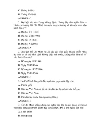 C. Tháng 8-1945
D. Tháng 12-1946
ANSWER: C
3. Đại hội nào của Đảng khẳng định: “Đảng lấy chủ nghĩa Mác –
Lênin, tư tưởng Hồ Chí Minh làm nền tảng tư tưởng và kim chỉ nam cho
hành động ”?
A. Đại hội VII (1991)
B. Đại hội VIII (1996)
C. Đại hội IX (2001)
D. Đại hội X (2006)
ANSWER: A
3. Chủ tịch Hồ Chí Minh ra Lời kêu gọi toàn quốc kháng chiến “Thà
hy sinh tất cả chứ nhất định không chịu mất nước, không chịu làm nô lệ”
vào thời điểm nào?
A. Đêm ngày 18/9/1946
B. Ngày 20/12/1946
C. Đêm ngày 19/12/1946
D. Ngày 25/11/1946
ANSWER: C
3. Hồ Chí Minh là người đấu trạnh đòi quyền độc lập cho:
A. Cả thế giới
B. Dân tộc Việt Nam và tất cả các dân tộc bị áp bức trên thế giới
C. Dân tộc Việt Nam
D. Các dân tộc thuộc địa ở phương Đông
ANSWER: B
3. Hồ Chí Minh khẳng định chủ nghĩa dân tộc là một động lực lớn ở
các nước đang đấu tranh giành độc lập dân tộC. Đó là chủ nghĩa dân tộc:
A. Chân chính
B. Trong sáng
 