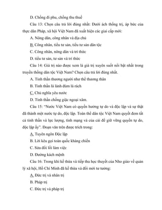 D. Chống đi phu, chống thu thuế
Câu 13: Chọn câu trả lời đúng nhất: Dưới ách thống trị, áp bức của
thực dân Pháp, xã hội Việt Nam đã xuất hiện các giai cấp mới:
A. Nông dân, công nhân và địa chủ
B. Công nhân, tiểu tư sản, tiểu tư sản dân tộc
C. Công nhân, nông dân và trí thức
D. tiểu tư sản, tư sản và trí thức
Câu 14: Giá trị nào được xem là giá trị xuyên suốt nổi bật nhất trong
truyền thống dân tộc Việt Nam? Chọn câu trả lời đúng nhất.
A. Tinh thần thương người như thể thương thân
B. Tinh thần lá lành đùm lá rách
C. Chủ nghĩa yêu nước
D. Tinh thần chống giặc ngoại xâm.
Câu 15: “Nước Việt Nam có quyền hưởng tự do và độc lập và sự thật
đã thành một nước tự do, độc lập. Toàn thể dân tộc Việt Nam quyết đem tất
cả tinh thần và lực lượng, tính mạng và của cải để giữ vững quyền tự do,
độc lập ấy”. Đoạn văn trên được trích trong:
A. Tuyên ngôn Độc lập
B. Lời kêu gọi toàn quốc kháng chiến
C. Sửa đổi lối làm việc
D. Đường kách mệnh
Câu 16: Trong khi kế thừa và tiếp thu học thuyết của Nho giáo về quản
lý xã hội, Hồ Chí Minh đã kế thừa và đổi mới tư tưởng:
A. Đức trị và nhân trị
B. Pháp trị
C. Đức trị và pháp trị
 