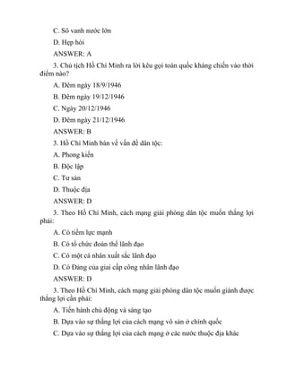 C. Sô vanh nước lớn
D. Hẹp hòi
ANSWER: A
3. Chủ tịch Hồ Chí Minh ra lời kêu gọi toàn quốc kháng chiến vào thời
điểm nào?
A. Đêm ngày 18/9/1946
B. Đêm ngày 19/12/1946
C. Ngày 20/12/1946
D. Đêm ngày 21/12/1946
ANSWER: B
3. Hồ Chí Minh bàn về vấn đề dân tộc:
A. Phong kiến
B. Độc lập
C. Tư sản
D. Thuộc địa
ANSWER: D
3. Theo Hồ Chí Minh, cách mạng giải phóng dân tộc muốn thắng lợi
phải:
A. Có tiềm lực mạnh
B. Có tổ chức đoàn thể lãnh đạo
C. Có một cá nhân xuất sắc lãnh đạo
D. Có Đảng của giai cấp công nhân lãnh đạo
ANSWER: D
3. Theo Hồ Chí Minh, cách mạng giải phóng dân tộc muốn giành được
thắng lợi cần phải:
A. Tiến hành chủ động và sáng tạo
B. Dựa vào sự thắng lợi của cách mạng vô sản ở chính quốc
C. Dựa vào sự thắng lợi của cách mạng ở các nước thuộc địa khác
 