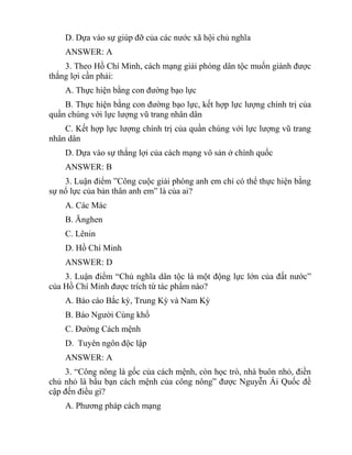 D. Dựa vào sự giúp đỡ của các nước xã hội chủ nghĩa
ANSWER: A
3. Theo Hồ Chí Minh, cách mạng giải phóng dân tộc muốn giành được
thắng lợi cần phải:
A. Thực hiện bằng con đường bạo lực
B. Thực hiện bằng con đường bạo lực, kết hợp lực lượng chính trị của
quần chúng với lực lượng vũ trang nhân dân
C. Kết hợp lực lượng chính trị của quần chúng với lực lượng vũ trang
nhân dân
D. Dựa vào sự thắng lợi của cách mạng vô sản ở chính quốc
ANSWER: B
3. Luận điểm ”Công cuộc giải phóng anh em chỉ có thể thực hiện bằng
sự nổ lực của bản thân anh em” là của ai?
A. Các Mác
B. Ănghen
C. Lênin
D. Hồ Chí Minh
ANSWER: D
3. Luận điểm “Chủ nghĩa dân tộc là một động lực lớn của đất nước”
của Hồ Chí Minh được trích từ tác phẩm nào?
A. Báo cáo Bắc kỳ, Trung Kỳ và Nam Kỳ
B. Báo Người Cùng khổ
C. Đường Cách mệnh
D. Tuyên ngôn độc lập
ANSWER: A
3. “Công nông là gốc của cách mệnh, còn học trò, nhà buôn nhỏ, điền
chủ nhỏ là bầu bạn cách mệnh của công nông” được Nguyễn Ái Quốc đề
cập đến điều gì?
A. Phương pháp cách mạng
 
