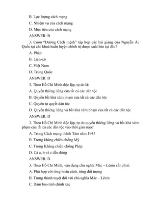 B. Lực lượng cách mạng
C. Nhiệm vụ của cách mạng
D. Mục tiêu của cách mạng
ANSWER: B
3. Cuốn “Đường Cách mệnh” tập hợp các bài giảng của Nguyễn Ái
Quốc tại các khoá huấn luyện chính trị được xuất bản tại đâu?
A. Pháp
B. Liên-xô
C. Việt Nam
D. Trung Quốc
ANSWER: D
3. Theo Hồ Chí Minh độc lập, tự do là:
A. Quyền thiêng liêng của tất cả các dân tộc
B. Quyền bất khả xâm phạm của tất cả các dân tộc
C. Quyền tự quyết dân tộc
D. Quyền thiêng liêng và bất khả xâm phạm của tất cả các dân tộc
ANSWER: D
3. Theo Hồ Chí Minh độc lập, tự do quyền thiêng liêng và bất khả xâm
phạm của tất cả các dân tộc vào thời gian nào?
A. Trong Cách mạng thánh Tám năm 1945
B. Trong kháng chiến chống Mỹ
C. Trong Kháng chiến chống Pháp
D. Cả a, b và c đều đúng
ANSWER: D
3. Theo Hồ Chí Minh, vận dụng chủ nghĩa Mác – Lênin cần phải:
A. Phù hợp với từng hoàn cảnh, từng đối tượng
B. Trung thành tuyệt đối với chủ nghĩa Mác – Lênin
C. Đảm bảo tính chính xác
 